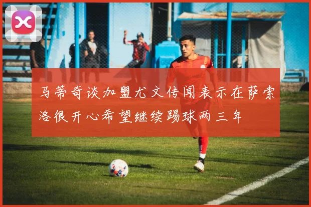 马蒂奇谈加盟尤文传闻表示在萨索洛很开心希望继续踢球两三年