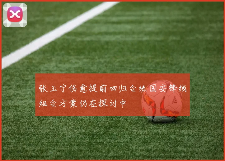 张玉宁伤愈提前回归合练国安锋线组合方案仍在探讨中