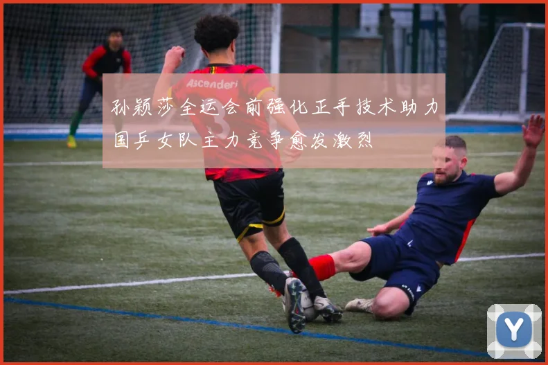 孙颖莎全运会前强化正手技术助力国乒女队主力竞争愈发激烈