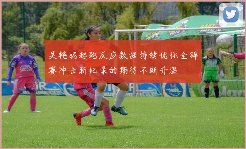 吴艳妮起跑反应数据持续优化全锦赛冲击新纪录的期待不断升温