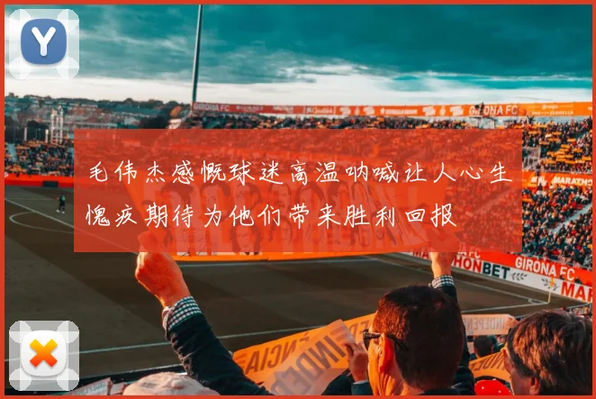 毛伟杰感慨球迷高温呐喊让人心生愧疚期待为他们带来胜利回报